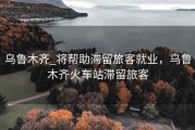 乌鲁木齐_将帮助滞留旅客就业，乌鲁木齐火车站滞留旅客