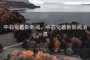 中石化最新新闻，中石化最新新闻消息