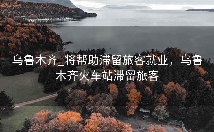 乌鲁木齐_将帮助滞留旅客就业，乌鲁木齐火车站滞留旅客