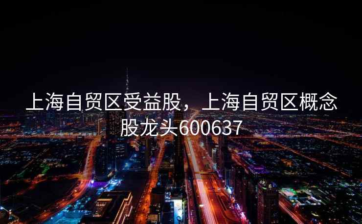 上海自贸区受益股，上海自贸区概念股龙头600637