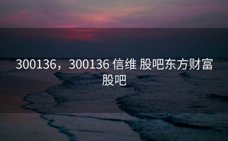 300136，300136 信维 股吧东方财富股吧
