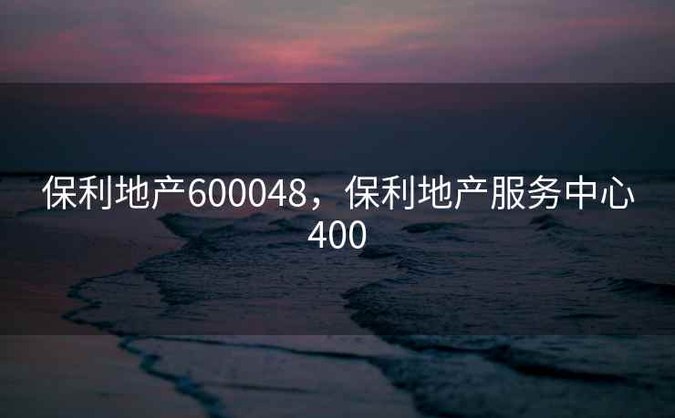 保利地产600048，保利地产服务中心400