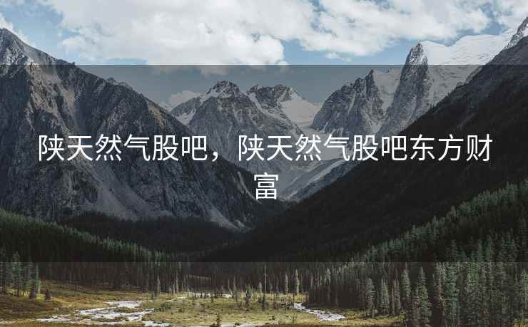 陕天然气股吧，陕天然气股吧东方财富