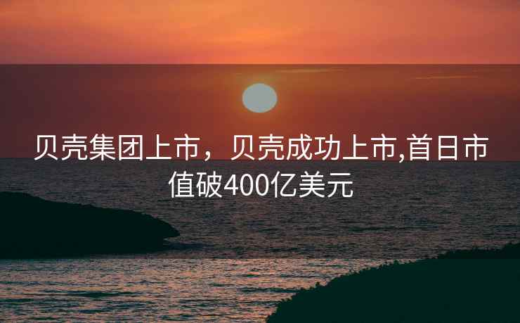 贝壳集团上市，贝壳成功上市,首日市值破400亿美元