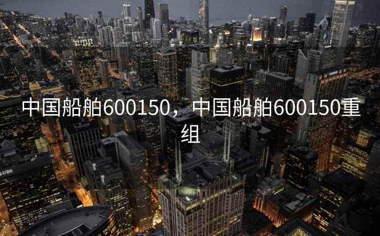 中国船舶600150，中国船舶600150重组