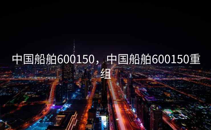 中国船舶600150，中国船舶600150重组