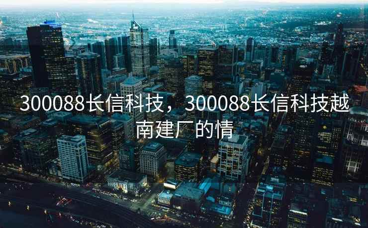 300088长信科技，300088长信科技越南建厂的情