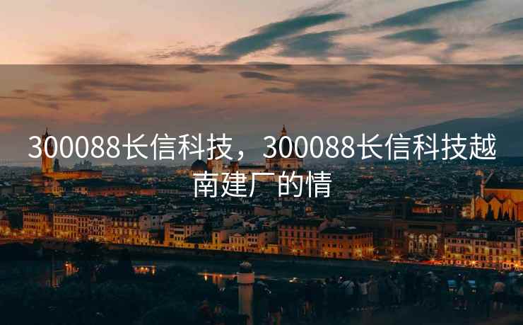 300088长信科技，300088长信科技越南建厂的情