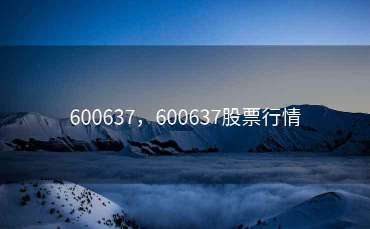 600637,600637股票行情 600637,600637股票行情