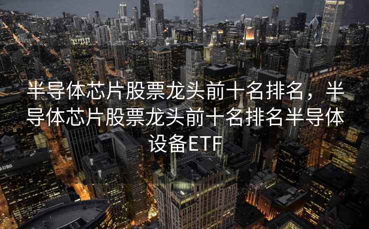 半导体芯片股票龙头前十名排名，半导体芯片股票龙头前十名排名半导体设备ETF